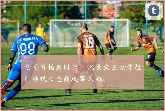 电竞直播新时代：沉浸式互动体验引领观众全新观赛风潮