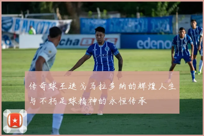 传奇球王迭戈马拉多纳的辉煌人生与不朽足球精神的永恒传承