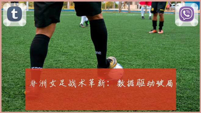 非洲女足战术革新：数据驱动破局