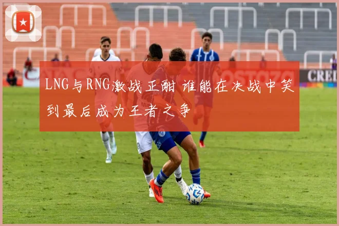 LNG与RNG激战正酣 谁能在决战中笑到最后成为王者之争