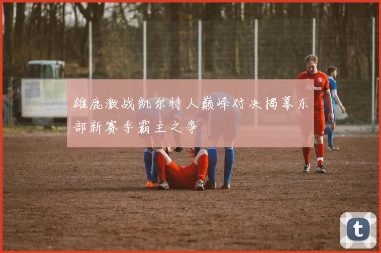 雄鹿激战凯尔特人巅峰对决揭幕东部新赛季霸主之争