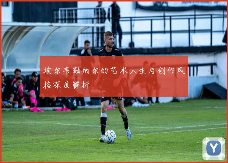 埃尔韦勒纳尔的艺术人生与创作风格深度解析