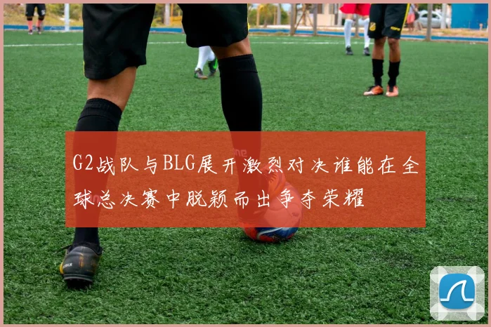 G2战队与BLG展开激烈对决谁能在全球总决赛中脱颖而出争夺荣耀