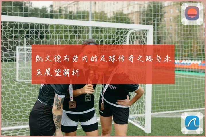 凯文德布劳内的足球传奇之路与未来展望解析