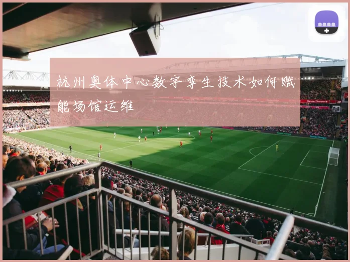 杭州奥体中心数字孪生技术如何赋能场馆运维